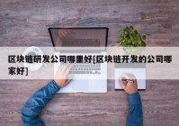 区块链研发公司哪里好[区块链开发的公司哪家好]